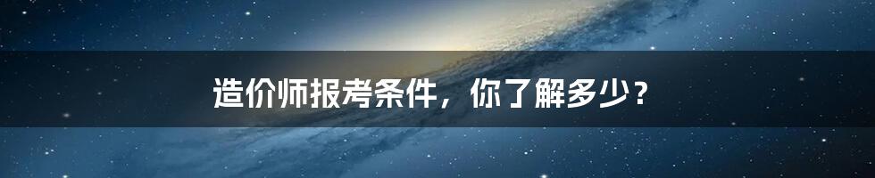 造价师报考条件，你了解多少？