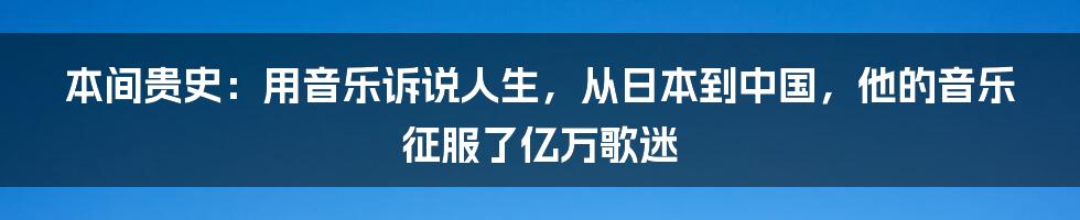 本间贵史：用音乐诉说人生，从日本到中国，他的音乐征服了亿万歌迷