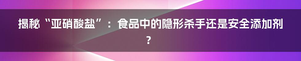 揭秘“亚硝酸盐”：食品中的隐形杀手还是安全添加剂？