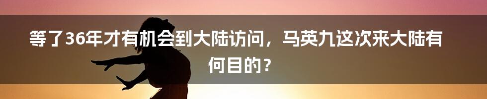 等了36年才有机会到大陆访问，马英九这次来大陆有何目的？