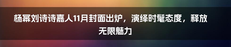 杨幂刘诗诗嘉人11月封面出炉，演绎时髦态度，释放无限魅力