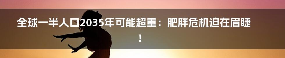 全球一半人口2035年可能超重：肥胖危机迫在眉睫！