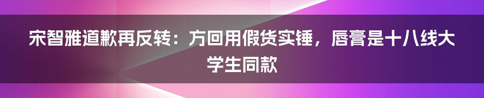 宋智雅道歉再反转：方回用假货实锤，唇膏是十八线大学生同款