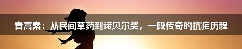 青蒿素：从民间草药到诺贝尔奖，一段传奇的抗疟历程