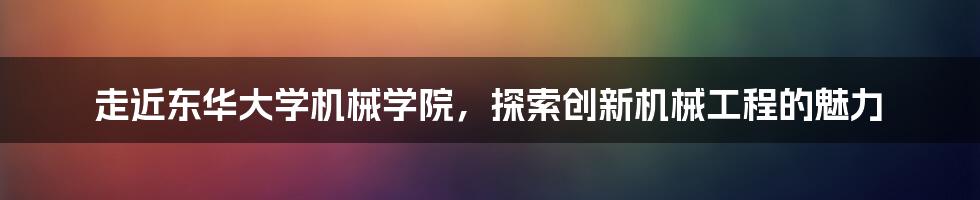 走近东华大学机械学院，探索创新机械工程的魅力