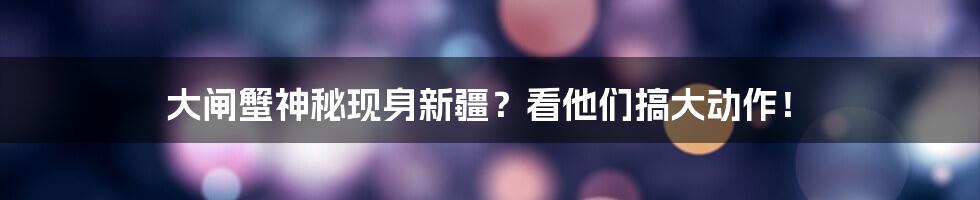 大闸蟹神秘现身新疆？看他们搞大动作！