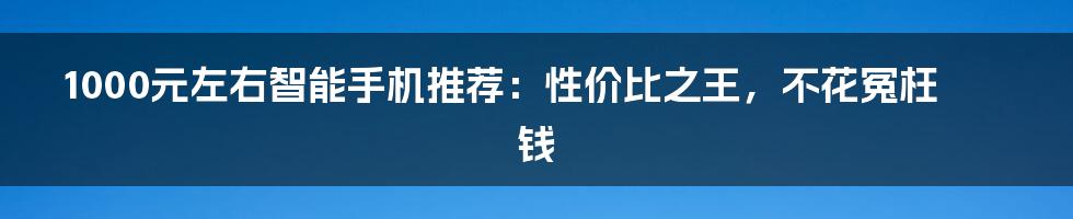 1000元左右智能手机推荐：性价比之王，不花冤枉钱