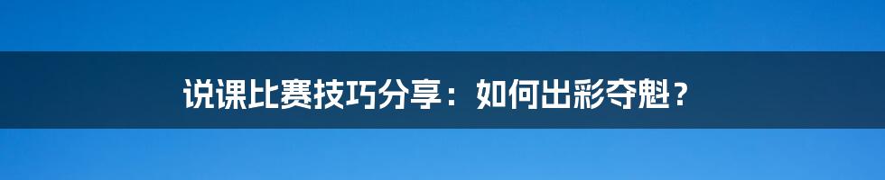 说课比赛技巧分享：如何出彩夺魁？