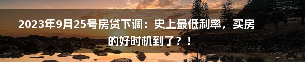 2023年9月25号房贷下调：史上最低利率，买房的好时机到了？！