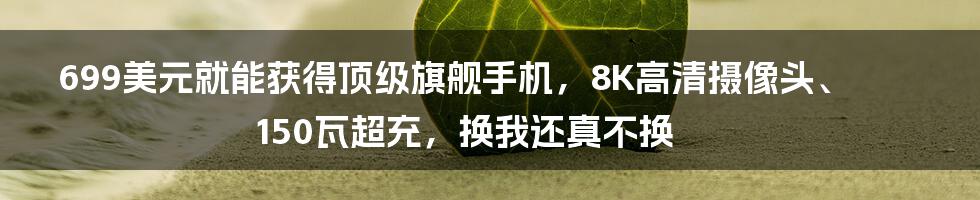 699美元就能获得顶级旗舰手机，8K高清摄像头、150瓦超充，换我还真不换