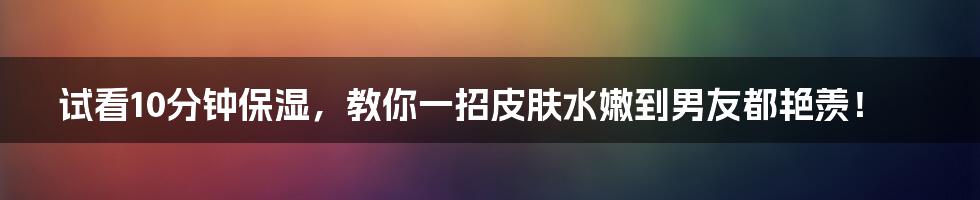 试看10分钟保湿，教你一招皮肤水嫩到男友都艳羡！