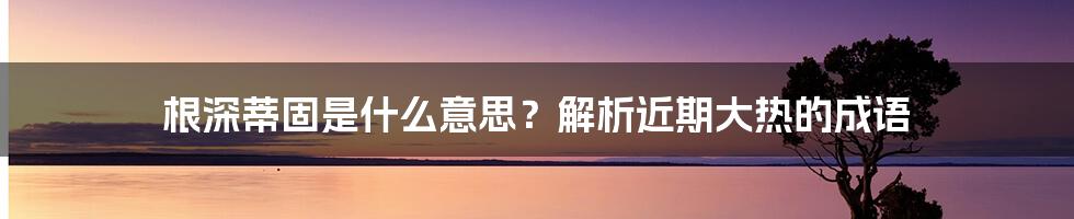 根深蒂固是什么意思？解析近期大热的成语