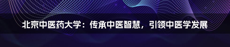 北京中医药大学：传承中医智慧，引领中医学发展