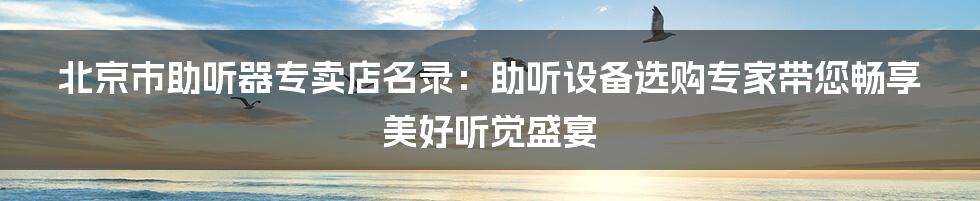 北京市助听器专卖店名录：助听设备选购专家带您畅享美好听觉盛宴