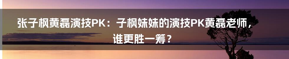 张子枫黄磊演技PK：子枫妹妹的演技PK黄磊老师，谁更胜一筹？