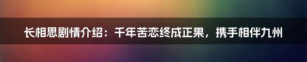 长相思剧情介绍：千年苦恋终成正果，携手相伴九州