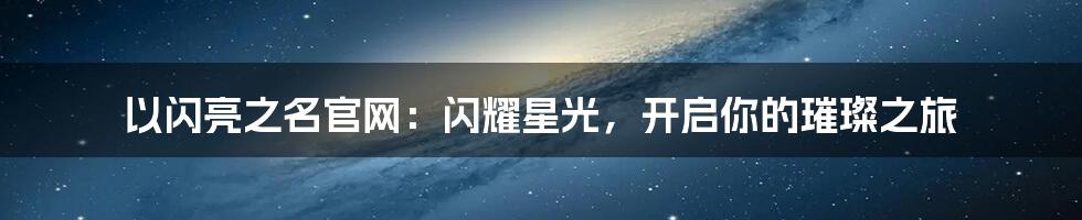 以闪亮之名官网：闪耀星光，开启你的璀璨之旅