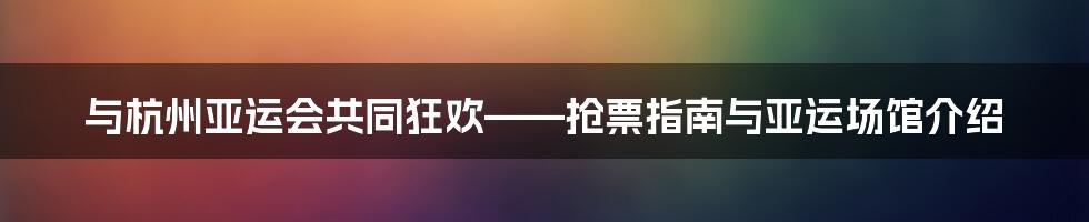 与杭州亚运会共同狂欢——抢票指南与亚运场馆介绍