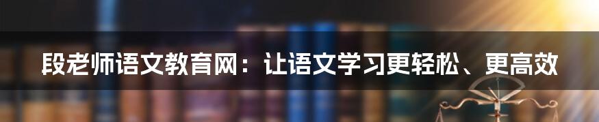 段老师语文教育网：让语文学习更轻松、更高效