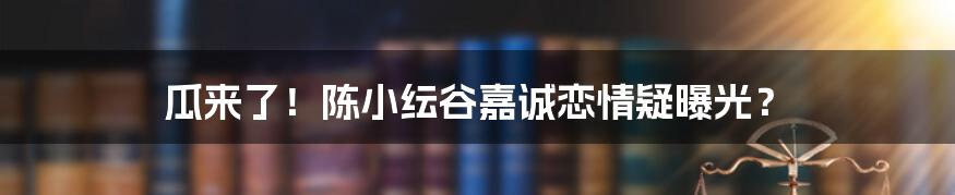 瓜来了！陈小纭谷嘉诚恋情疑曝光？