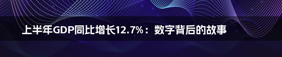 上半年GDP同比增长12.7%：数字背后的故事