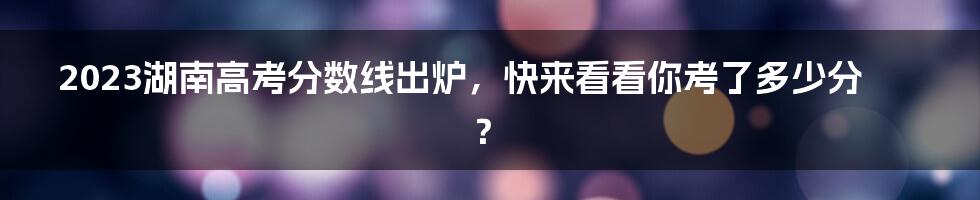 2023湖南高考分数线出炉，快来看看你考了多少分？