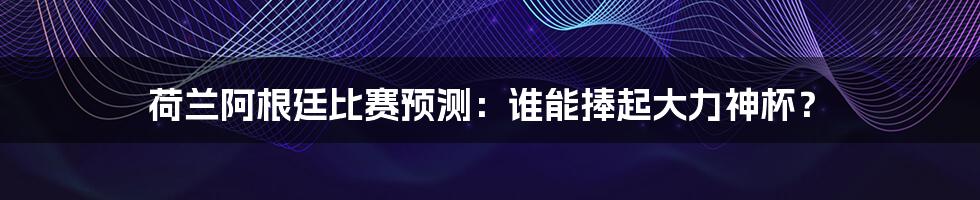 荷兰阿根廷比赛预测：谁能捧起大力神杯？