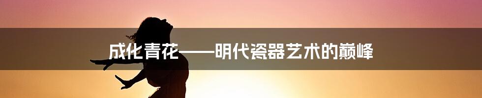 成化青花——明代瓷器艺术的巅峰