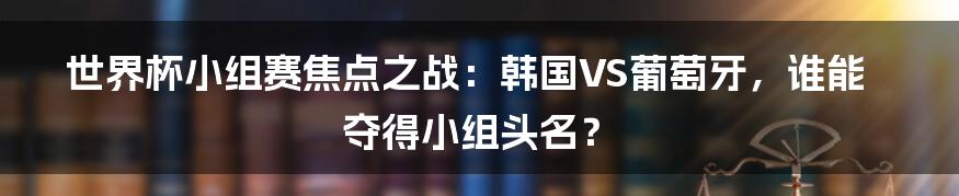 世界杯小组赛焦点之战：韩国VS葡萄牙，谁能夺得小组头名？