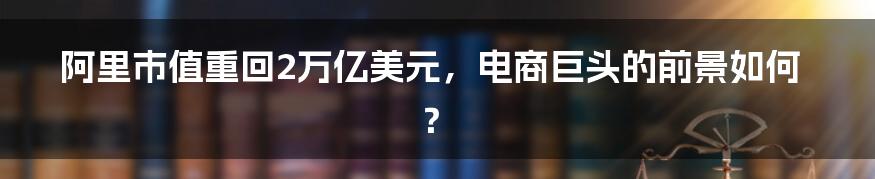 阿里市值重回2万亿美元，电商巨头的前景如何？