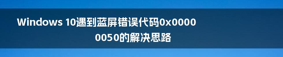 Windows 10遇到蓝屏错误代码0x00000050的解决思路