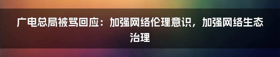 广电总局被骂回应：加强网络伦理意识，加强网络生态治理