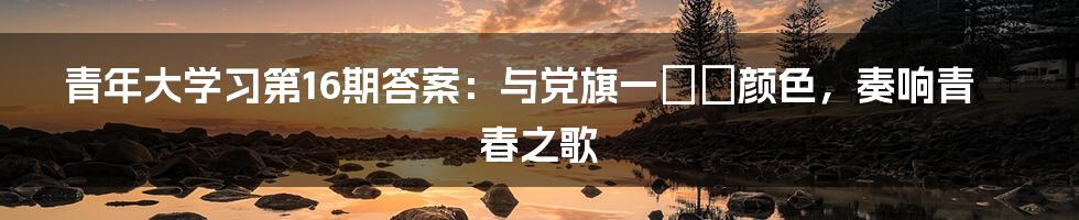 青年大学习第16期答案：与党旗一つの颜色，奏响青春之歌