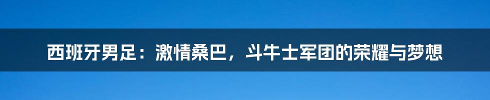 西班牙男足：激情桑巴，斗牛士军团的荣耀与梦想