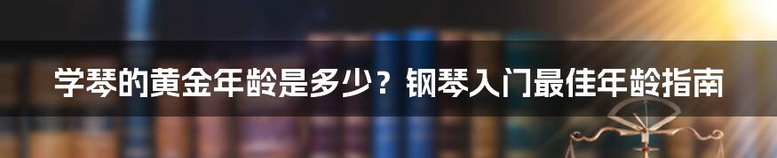 学琴的黄金年龄是多少？钢琴入门最佳年龄指南