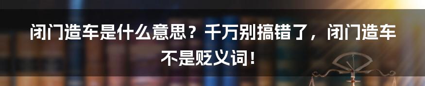 闭门造车是什么意思？千万别搞错了，闭门造车不是贬义词！