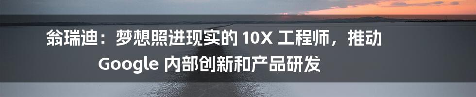 翁瑞迪：梦想照进现实的 10X 工程师，推动 Google 内部创新和产品研发