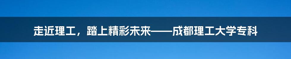 走近理工，踏上精彩未来——成都理工大学专科