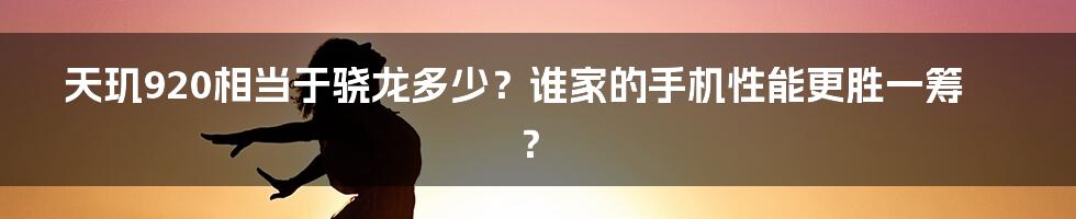 天玑920相当于骁龙多少？谁家的手机性能更胜一筹？