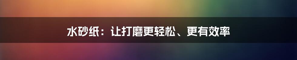 水砂纸：让打磨更轻松、更有效率