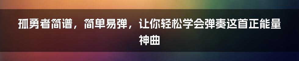 孤勇者简谱，简单易弹，让你轻松学会弹奏这首正能量神曲