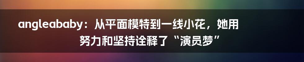 angleababy：从平面模特到一线小花，她用努力和坚持诠释了“演员梦”