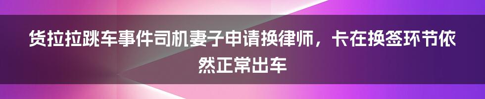 货拉拉跳车事件司机妻子申请换律师，卡在换签环节依然正常出车