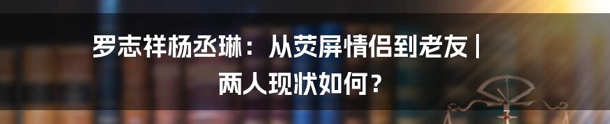 罗志祥杨丞琳：从荧屏情侣到老友 | 两人现状如何？