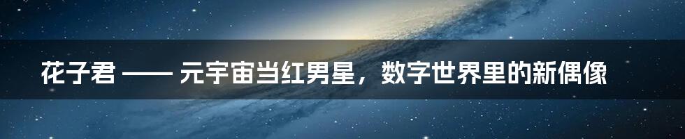 花子君 —— 元宇宙当红男星，数字世界里的新偶像