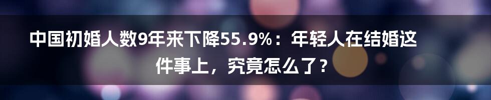 中国初婚人数9年来下降55.9%：年轻人在结婚这件事上，究竟怎么了？