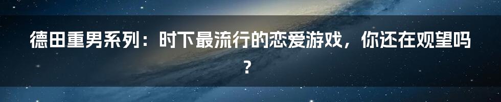 德田重男系列：时下最流行的恋爱游戏，你还在观望吗？