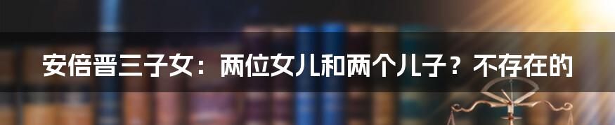 安倍晋三子女：两位女儿和两个儿子？不存在的