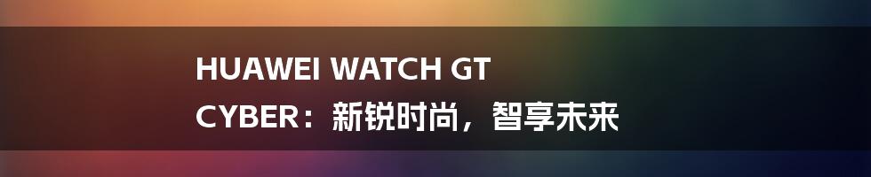 HUAWEI WATCH GT CYBER：新锐时尚，智享未来