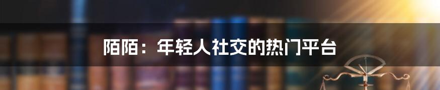 陌陌：年轻人社交的热门平台